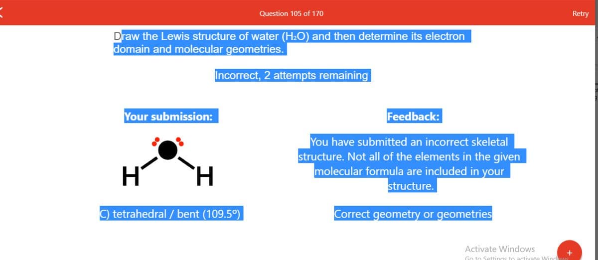 Question 105 of 170
Retry
Draw the Lewis structure of water (H2O) and then determine its electron
domain and molecular geometries.
Incorrect, 2 attempts remaining
Your submission:
Feedback:
You have submitted an incorrect skeletal
structure. Not all of the elements in the given
molecular formula are included in your
structure.
`H
C) tetrahedral / bent (109.5º)|
Correct geometry or geometries
Activate Windows
