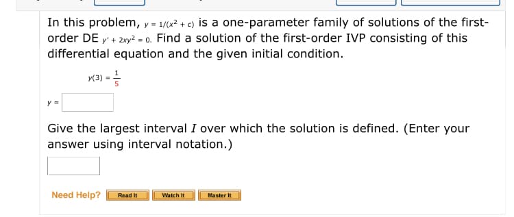 In this problem, y = 1/(x² + c) is a one-parameter family of solutions of the first-
order DE y' + 2xy? = 0. Find a solution of the first-order IVP consisting of this
differential equation and the given initial condition.
%3D
y(3) =
5
y =
Give the largest interval I over which the solution is defined. (Enter your
answer using interval notation.)
Need Help?
Read It
Watch It
Master It
