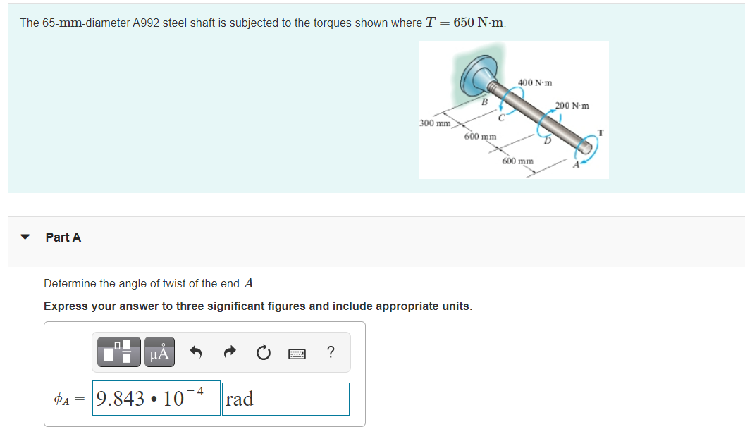 The 65-mm-diameter A992 steel shaft is subjected to the torques shown where T = 650 N-m.
400 N-m
200 N-m
300 mm
C
600 mm
600 mm
Part A
Determine the angle of twist of the end A.
Express your answer to three significant figures and include appropriate units.
µA
?
9.843 • 10¯4
rad
PA =
