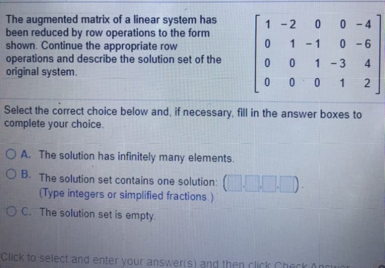 The augmented matrix of a linear system has
been reduced by row operations to the form
shown. Continue the appropriate row
operations and describe the solution set of the
original system.
1-2
0 4
1 - 1
0- 6
1 -3
4
0 0
1
Select the correct choice below and, if necessary, fill in the answer boxes to
complete your choice.
OA. The solution has infinitely many elements.
O B. The solution set contains one solution: ).
(Type integers or simplified fractions.)
O C. The solution set is empty.
Click to select and enter your answer(s) and then click Cherk Oncwor
