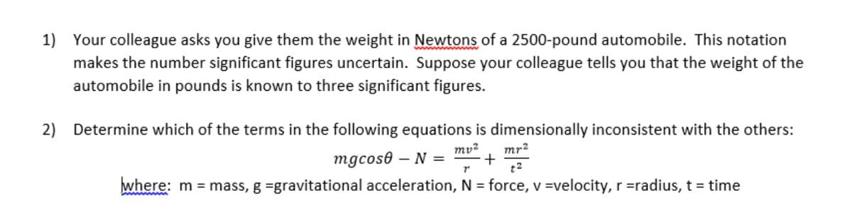 1) Your colleague asks you give them the weight in Newtons of a 2500-pound automobile. This notation
makes the number significant figures uncertain. Suppose your colleague tells you that the weight of the
automobile in pounds is known to three significant figures.
2) Determine which of the terms in the following equations is dimensionally inconsistent with the others:
mv²
mr2
mgcose
- N =
t2
where: m = mass, g =gravitational acceleration, N = force, v =velocity, r =radius, t = time
