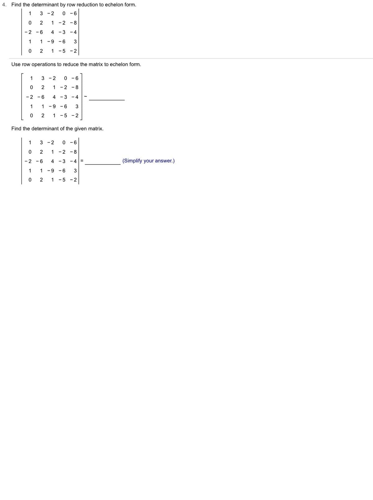 4.
Find the determinant by row reduction to echelon form.
1
3 -2
0 -6
2
1
-2 -8
- 2
- 6
4
-3 -4
1
1 -9
3
2
1 -5 -2
Use row operations to reduce the matrix to echelon form.
1
3 - 2
0 - 6
2
1 -2 - 8
-2
- 6
4 - 3 - 4
1
1
- 9
- 6
3
2
1 -5 - 2
Find the determinant of the given matrix.
1
3 -2
0 - 6
2
1 -2
-8
- 2
- 6
4 -3 -4 =
(Simplify your answer.)
1
1 -9 - 6
2
1 -5 - 2
