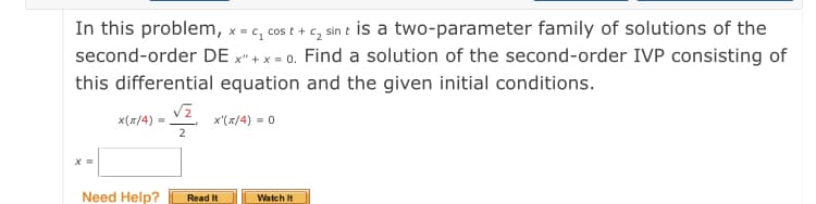 In this problem, x = c, cos t + c, sin t is a two-parameter family of solutions of the
second-order DE x" + x = 0. Find a solution of the second-order IVP consisting of
this differential equation and the given initial conditions.
x(x/4)
x'(x/4) = 0
2
X =
Need Help?
Read It
Watch It
