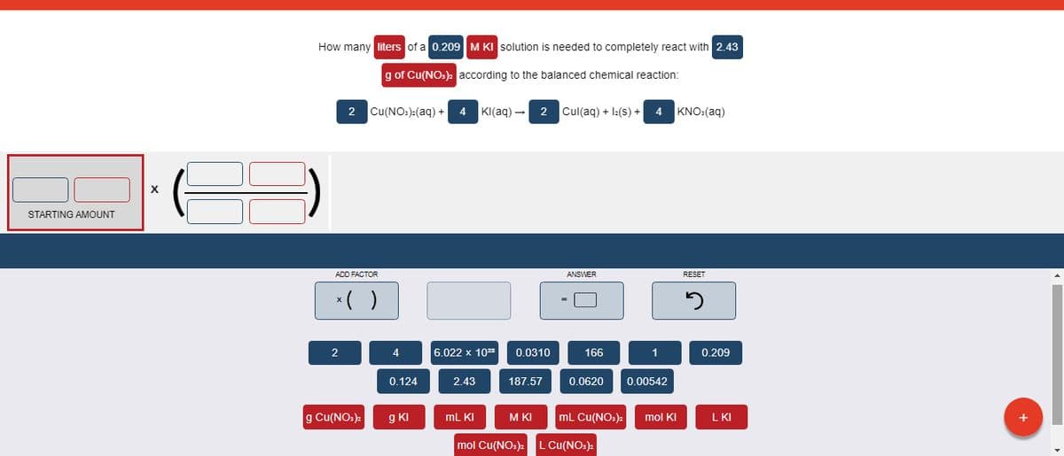 How many liters of a 0.209 M KI solution is needed to completely react with 2.43
g of Cu(NO:)2 according to the balanced chemical reaction:
2 Cu(NO:):(aq) +
4
KI(aq) - 2 Cul(aq) + I:(s) +
4
KNO:(aq)
STARTING AMOUNT
ADD FACTOR
ANSWER
RESET
*( )
4
6.022 x 1023
0.0310
166
1
0.209
0.124
2.43
187.57
0.0620
0.00542
g Cu(NO.)2
g KI
mL KI
M KI
mL Cu(NO:)2
mol KI
L KI
mol Cu(NO:)
L Cu(NO:)
