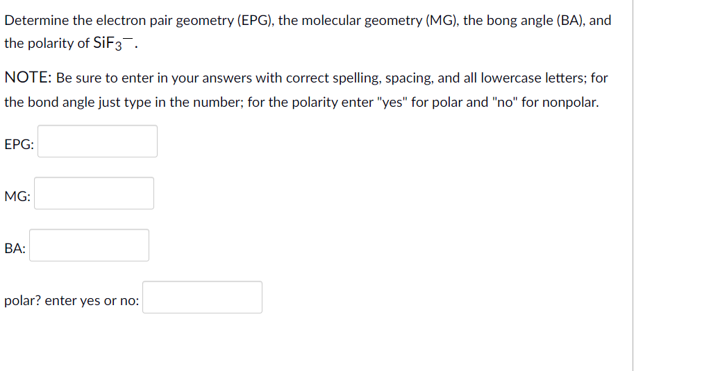 Determine the electron pair geometry (EPG), the molecular geometry (MG), the bong angle (BA), and
the polarity of SiF3.
NOTE: Be sure to enter in your answers with correct spelling, spacing, and all lowercase letters; for
the bond angle just type in the number; for the polarity enter "yes" for polar and "no" for nonpolar.
ЕPG:
MG:
ВА:
polar? enter yes or no:
