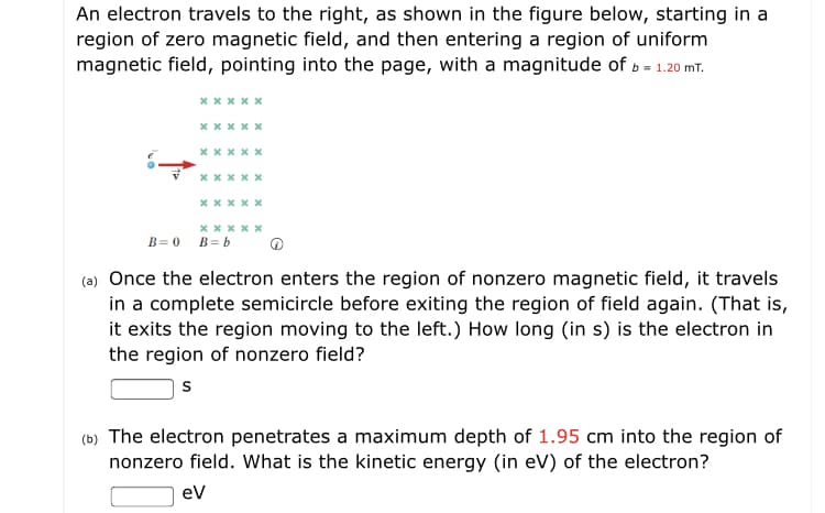 An electron travels to the right, as shown in the figure below, starting in a
region of zero magnetic field, and then entering a region of uniform
magnetic field, pointing into the page, with a magnitude of b = 1.20 mT.
х****
х****
B=0
B= b
(a) Once the electron enters the region of nonzero magnetic field, it travels
in a complete semicircle before exiting the region of field again. (That is,
it exits the region moving to the left.) How long (in s) is the electron in
the region of nonzero field?
(b) The electron penetrates a maximum depth of 1.95 cm into the region of
nonzero field. What is the kinetic energy (in eV) of the electron?
ev
