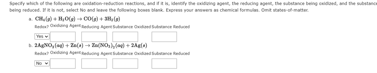 Specify which of the following are oxidation-reduction reactions, and if it is, identify the oxidizing agent, the reducing agent, the substance being oxidized, and the substance
being reduced. If it is not, select No and leave the following boxes blank. Express your answers as chemical formulas. Omit states-of-matter.
a. CH4 (9) + H2 O(g) → CO(9) + 3H2 (9)
Redox? Oxidizing Agent Reducing Agent Substance Oxidized Substance Reduced
Yes v
b. 2AGNO3 (ag) + Zn(s) → Zn(NO3)2 (aq) + 2Ag(s)
Redox? Oxidizing Agent Reducing Agent Substance Oxidized Substance Reduced
No v
