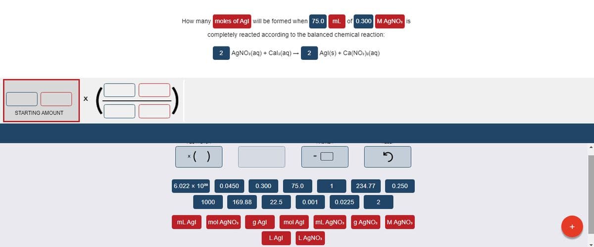 How many moles of Agl will be formed when 75.0 mL of 0.300 M AGNO: is
completely reacted according to the balanced chemical reaction:
2 AGNO:(aq) + Cal:(aq) –
2 Agl(s) + Ca(NO:):(aq)
STARTING AMOUNT
*( )
6.022 x 1028
0.0450
0.300
75.0
1
234.77
0.250
1000
169.88
22.5
0.001
0.0225
2
mL Agl
mol AGNO:
g Agl
mol Agl
mL AGNO:
g AGNO:
MAGNO.
LAgl
LAGNO:
