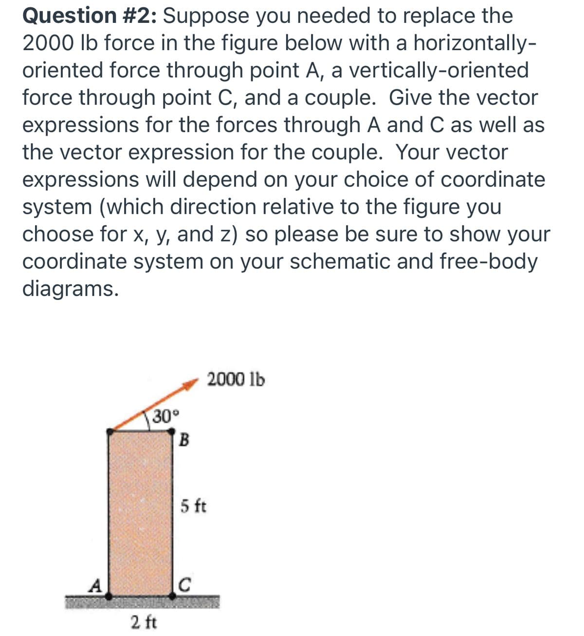 Question #2: Suppose you needed to replace the
2000 lb force in the figure below with a horizontally-
oriented force through point A, a vertically-oriented
force through point C, and a couple. Give the vector
expressions for the forces through A and C as well as
the vector expression for the couple. Your vector
expressions will depend on your choice of coordinate
system (which direction relative to the figure you
choose for x, y, and z) so please be sure to show your
coordinate system on your schematic and free-body
diagrams.
2000 lb
30
B
5 ft
A
2 ft
