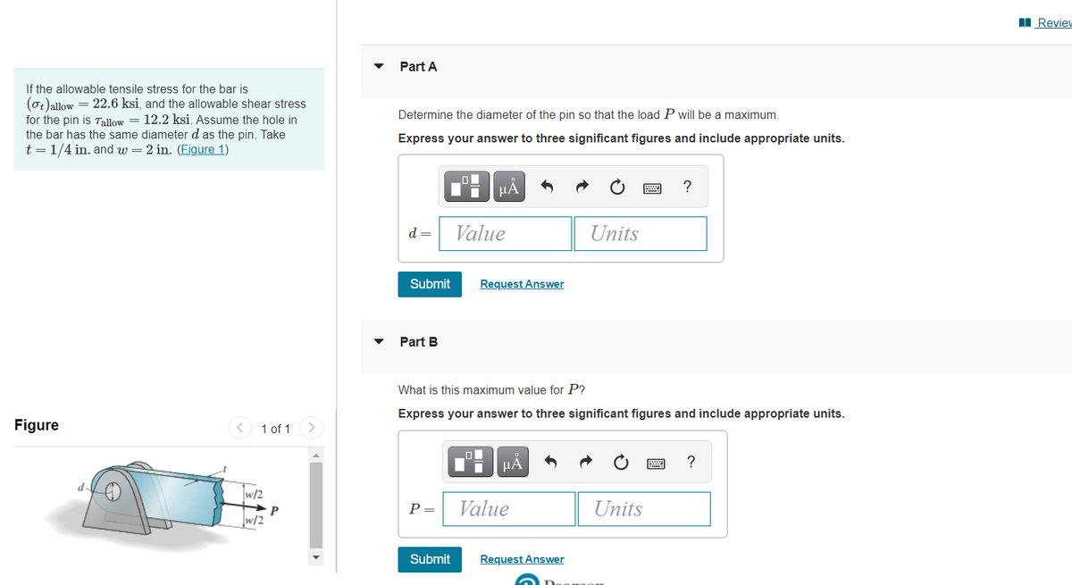 I Reviev
Part A
If the allowable tensile stress for the bar is
(0t)allow = 22.6 ksi, and the allowable shear stress
for the pin is Tallow = 12.2 ksi. Assume the hole in
the bar has the same diameter d as the pin. Take
t = 1/4 in. and w = 2 in. (Figure 1)
Determine the diameter of the pin so that the load P will be a maximum.
Express your answer to three significant figures and include appropriate units.
HÀ
?
d =
Value
Units
Submit
Request Answer
Part B
What is this maximum value for P?
Express your answer to three significant figures and include appropriate units.
Figure
1 of 1
HA
?
w/2
P =
Value
Units
w/2
Submit
Request Answer
