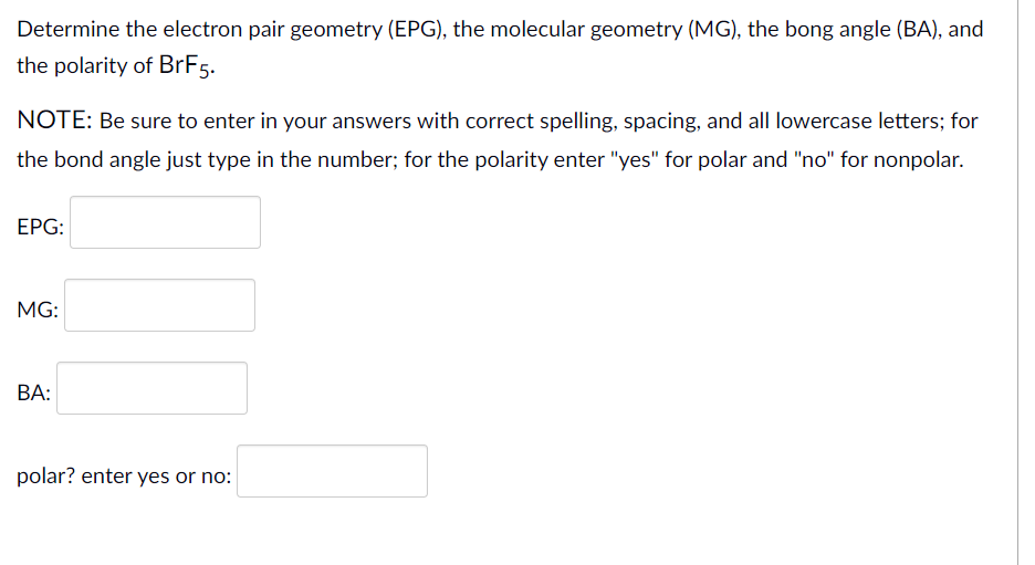 Determine the electron pair geometry (EPG), the molecular geometry (MG), the bong angle (BA), and
the polarity of BrF5.
NOTE: Be sure to enter in your answers with correct spelling, spacing, and all lowercase letters; for
the bond angle just type in the number; for the polarity enter "yes" for polar and "no" for nonpolar.
ЕPG:
MG:
BA:
polar? enter yes or no:
