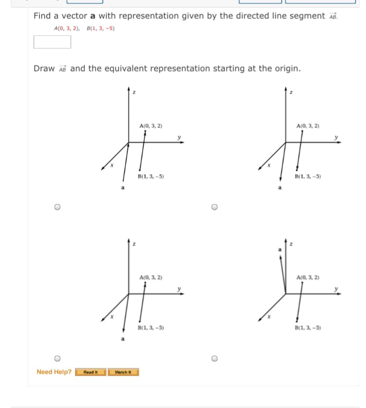 Find a vector a with representation given by the directed line segment AB.
A(0, 3, 2), B(1, 3, -5)
Draw Ab and the equivalent representation starting at the origin.
A(0, 3, 2)
A(0, 3, 2)
в1, 3, -5)
B(1, 3, -5)
A(0, 3, 2)
A(0, 3, 2)
B(1, 3, -5)
B(1, 3, –5)
Need Help?
Read It
Watch It
