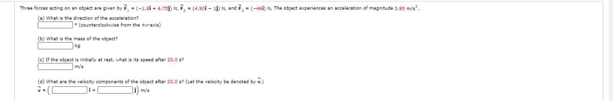 Three forces acting on an object are given by F, = (-1.8î + 6.75j) N, F, = (4.90î – 1j) N, and F, = (-46î) N. The object experiences an acceleration of magnitude 3.95 m/s?.
(a) What is the direction of the acceleration?
• (counterclockwise from the +x-axis)
(b) What is the mass of the object?
kg
(c) If the object is initially at rest, what is its speed after 20.0 s?
m/s
(d) What are the velocity components of the object after 20.0 s? (Let the velocity be denoted by v.)
j) m/s
v =
i+
