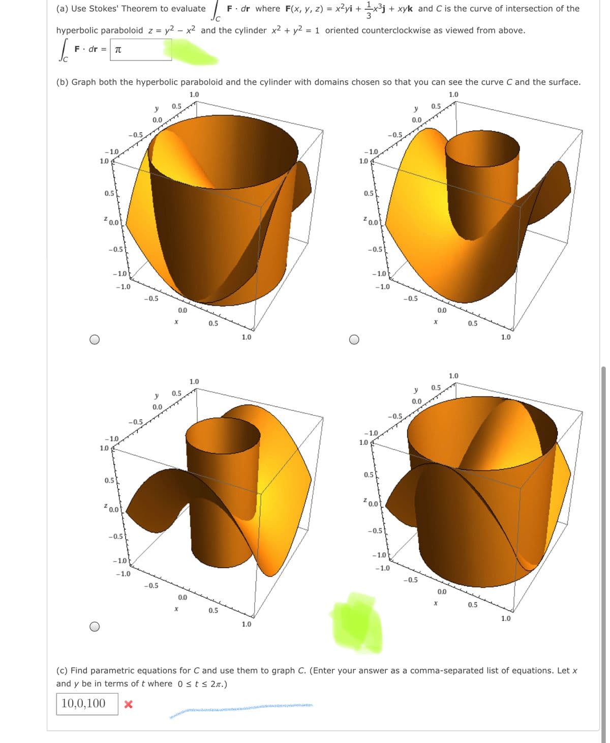 (a) Use Stokes' Theorem to evaluate
F. dr where F(x, y, z) = x²yi + +x3j + xyk and C is the curve of intersection of the
hyperbolic paraboloid z = y2 – x2 and the cylinder x2 + y² = 1 oriented counterclockwise as viewed from above.
F. dr = T
(b) Graph both the hyperbolic paraboloid and the cylinder with domains chosen so that you can see the curve C and the surface.
1.0
1.0
0.5
0,5
y
y
0.0
0.0
-0.5
-0.5
-1.0
-1.0
1.0
1.0 A
0.5
0.5
Z 0.0t
Z 0.0
-0.5
-0.5
-1.0
-1.0
-1.0
-1.0
-0,5
-0,5
0.0
00
0.5
0.5
1.0
1.0
1.0
1.0
0,5
0.5
0.0
0.0
-0.5
-0.5
-1.0
-1.0
1.0 A
1.0
0.5
0.5
20.0
Z 0.0
-0.5
-0.5
-1.0
-1.0
-1.0
-1.0
-0.5
-0,5
00
00
0.5
0.5
1.0
1.0
(c) Find parametric equations for C and use them to graph C. (Enter your answer as a comma-separated list of equations. Let x
and y be in terms of t where 0 <t< 2.)
10,0,100
