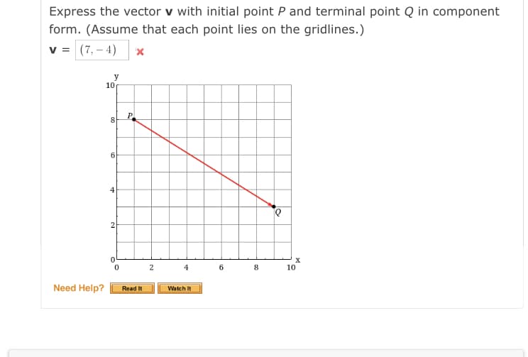 Express the vector v with initial point P and terminal point Q in component
form. (Assume that each point lies on the gridlines.)
v = (7,– 4)
y
10
P
8
6.
4
4
6 8
10
Need Help?
Read It
Watch It
