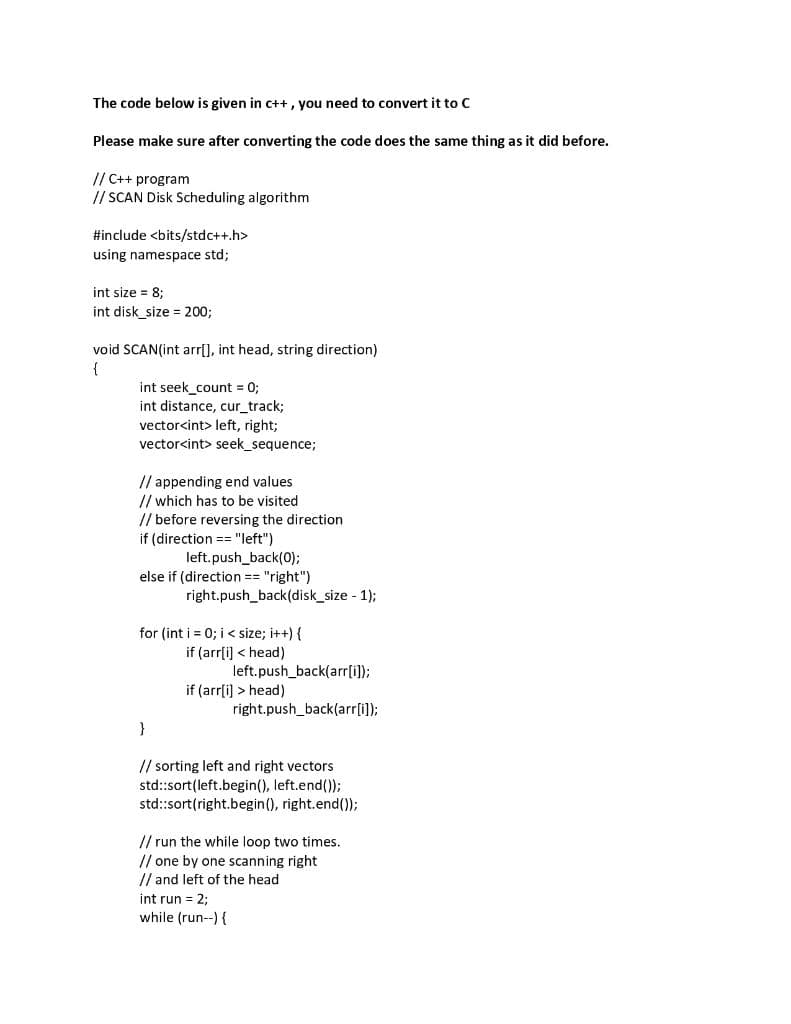 The code below is given in c++ , you need to convert it to C
Please make sure after converting the code does the same thing as it did before.
// C++ program
// SCAN Disk Scheduling algorithm
#include <bits/stdc++.h>
using namespace std;
int size = 8;
int disk_size = 20%3;
void SCAN(int arr[], int head, string direction)
{
int seek_count = 0;
int distance, cur_track;
vector<int> left, right;
vector<int> seek_sequence;
// appending end values
// which has to be visited
// before reversing the direction
if (direction == "left")
left.push_back(0);
else if (direction == "right")
right.push_back(disk_size - 1);
for (int i = 0; i < size; i++) {
if (arrli) < head)
left.push_back(arr[i]);
if (arrli) > head)
right.push_back(arr[i]);
}
// sorting left and right vectors
std:sort(left.begin(), left.end());
std:sort(right.begin(), right.end());
// run the while loop two times.
// one by one scanning right
// and left of the head
int run = 2;
while (run--){
