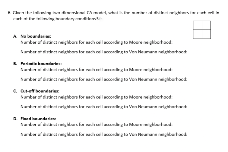 6. Given the following two-dimensional CA model, what is the number of distinct neighbors for each cell in
each of the following boundary conditions?<
A. No boundaries:
Number of distinct neighbors for each cell according to Moore neighborhood:
Number of distinct neighbors for each cell according to Von Neumann neighborhood:
B. Periodic boundaries:
Number of distinct neighbors for each cell according to Moore neighborhood:
Number of distinct neighbors for each cell according to Von Neumann neighborhood:
c. Cut-off boundaries:
Number of distinct neighbors for each cell according to Moore neighborhood:
Number of distinct neighbors for each cell according to Von Neumann neighborhood:
D. Fixed boundaries:
Number of distinct neighbors for each cell according to Moore neighborhood:
Number of distinct neighbors for each cell according to Von Neumann neighborhood:
