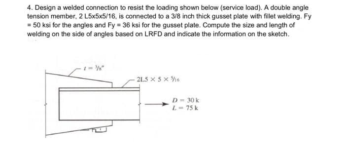 4. Design a welded connection to resist the loading shown below (service load). A double angle
tension member, 2 L5x5x5/16, is connected to a 3/8 inch thick gusset plate with fillet welding. Fy
= 50 ksi for the angles and Fy = 36 ksi for the gusset plate. Compute the size and length of
welding on the side of angles based on LRFD and indicate the information on the sketch.
1 = %"
2L5 x 5 x h6
D = 30 k
L= 75 k

