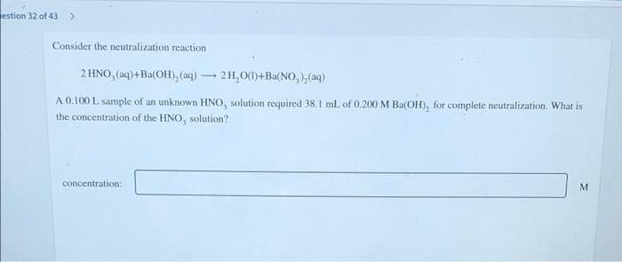 estion 32 of 43>
Consider the neutralization reaction
2 HNO, (aq)+Ba(OH), (aq) – 2H,0(1)+Ba(NO, ),(aq)
A 0.100 L sample of an unknown HNO, solution required 38.1 ml of 0.200 M Ba(OH), for complete neutralization. What is
the concentration of the HNO, solution?
concentration:
M

