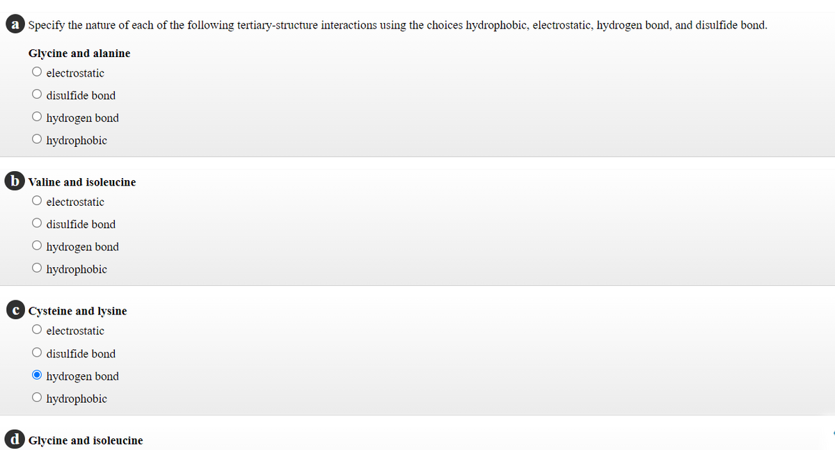 a Specify the nature of each of the following tertiary-structure interactions using the choices hydrophobic, electrostatic, hydrogen bond, and disulfide bond.
Glycine and alanine
electrostatic
disulfide bond
O hydrogen bond
O hydrophobic
b Valine and isoleucine
electrostatic
O disulfide bond
O hydrogen bond
O hydrophobic
c Cysteine and lysine
O electrostatic
disulfide bond
O hydrogen bond
O hydrophobic
d Glycine and isoleucine
O O O
