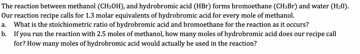 The reaction between methanol (CH3OH), and hydrobromic acid (HBr) forms bromoethane (CH3Br) and water (H₂0).
Our reaction recipe calls for 1.3 molar equivalents of hydrobromic acid for every mole of methanol.
a. What is the stoichiometric ratio of hydrobromic acid and bromoethane for the reaction as it occurs?
b. If you run the reaction with 2.5 moles of methanol, how many moles of hydrobromic acid does our recipe call
for? How many moles of hydrobromic acid would actually be used in the reaction?
