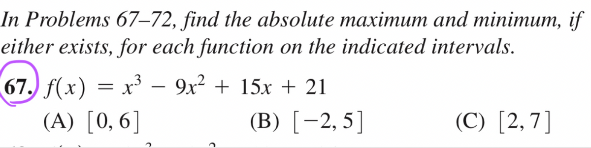 In Problems 67-72, find the absolute maximum and minimum, if
either exists, for each function on the indicated intervals.
67. f(x) = x³ 9x² + 15x + 21
(A) [0,6]
2
(B) [-2,5]
(C) [2,7]