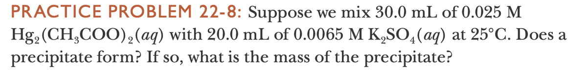 PRACTICE PROBLEM 22-8: Suppose we mix 30.0 mL of 0.025 M
Hg, (CH,COO)2(aq) with 20.0 mL of 0.0065 M K,SO,(aq) at 25°C. Does a
precipitate form? If so, what is the mass of the precipitate?
