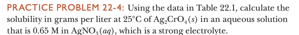 PRACTICE PROBLEM 22-4: Using the data in Table 22.1, calculate the
solubility in grams per liter at 25°C of Ag,CrO,(s) in an aqueous solution
that is 0.65 M in AgNO3 (aq), which is a strong electrolyte.
