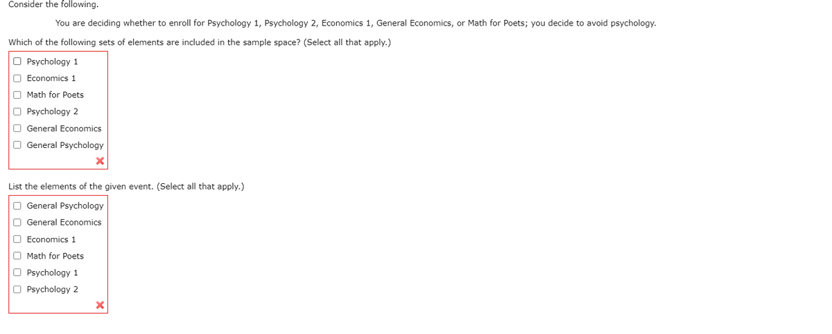 Consider the following.
You are deciding whether to enroll for Psychology 1, Psychology 2, Economics 1, General Economics, or Math for Poets; you decide to avoid psychology.
Which of the following sets of elements are included in the sample space? (Select all that apply.)
O Psychology 1
O Economics 1
O Math for Poets
O Psychology 2
O General Economics
O General Psychology
List the elements of the given event. (Select all that apply.)
O General Psychology
O General Economics
O Economics 1
Math for Poets
O Psychology 1
O Psychology 2
