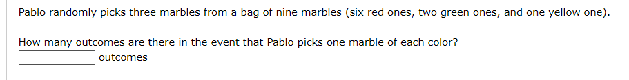 Pablo randomly picks three marbles from a bag of nine marbles (six red ones, two green ones, and one yellow one).
How many outcomes are there in the event that Pablo picks one marble of each color?
outcomes
