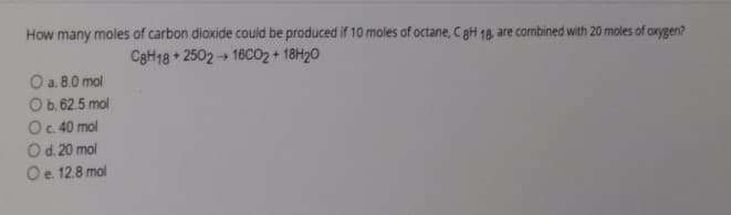 How many moles of carbon dioxide could be produced if 10 moles of octane, C gH 18, are combined with 20 moles of axygen?
CaH18 + 2502 + 16CO2 + 18H20
O a. 8.0 mol
Ob. 62.5 mol
O.40 mol
Od. 20 mol
Oe. 12.8 mol
