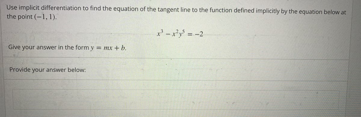 Use implicit differentiation to find the equation of the tangent line to the function defined implicitly by the equation below at
the point (-1, 1).
Give your answer in the form y = mx + b.
Provide your answer below:
x³x²y³ = -2