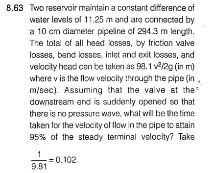 8.63 Two reservoir maintain a constant difference of
water levels of 11.25 m and are connected by
a 10 cm diameter pipeline of 294.3 m length.
The total of all head losses, by friction valve
losses, bend losses, inlet and exit losses, and
velocity head can be taken as 98.1 v²/2g (in m)
where v is the flow velocity through the pipe (in.
m/sec). Assuming that the valve at the
downstream end is suddenly opened so that
there is no pressure wave, what will be the time
taken for the velocity of flow in the pipe to attain
95% of the steady terminal velocity? Take
1
9.81
= 0.102.