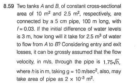8.59 Two tanks A and B, of constant cross-sectional
area of 10 m² and 2.5 m², respectively, are
connected by a 5 cm pipe, 100 m long, with
f = 0.03. If the initial difference of water levels
is 3 m, how long will it take for 2.5 m³ of water
to flow from A to B? Considering entry and exit
losses, it can be grossly assumed that the flow
velocity, in m/s, through the pipe is 1.75√h,
where his in m, taking g = 10 m/sec², also, may
take area of pipe as 2 x 10-3 m².