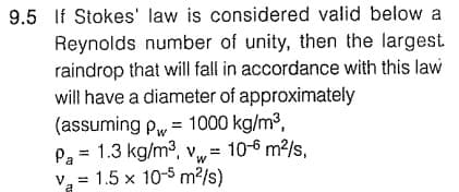 9.5 If Stokes' law is considered valid below a
Reynolds number of unity, then the largest
raindrop that will fall in accordance with this law
will have a diameter of approximately
(assuming p= 1000 kg/m³,
Pa = 1.3 kg/m³, v= 10-6 m²/s,
W
V₂ = 1.5 x 10-5 m²/s)
a