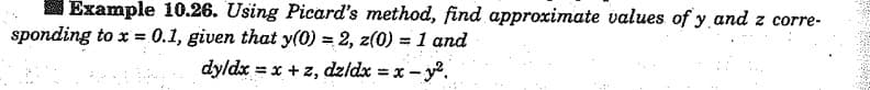 Example 10.26. Using Picard's method, find approximate values of y and z corre-
sponding to x = 0.1, given that y(0) = 2, z(0) = 1 and
dy/dx = x + z, dz/dx = x - y².