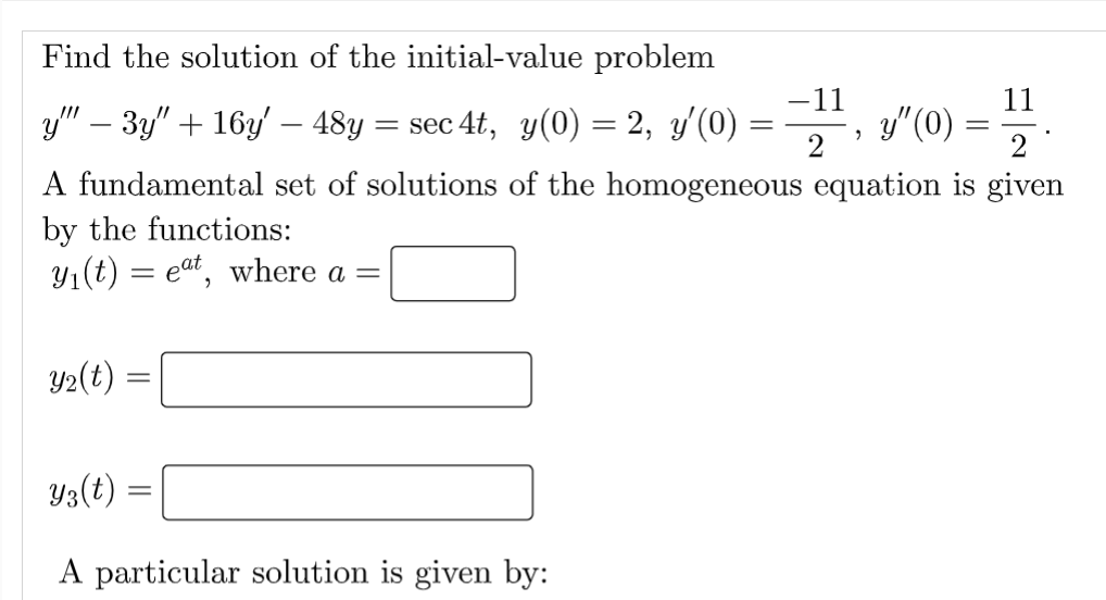 Find the solution of the initial-value problem
y"" - 3y" + 16y' – 48y = sec 4t, y(0) = 2, y'(0) :
=
A fundamental set of solutions of the homogeneous equation is given
by the functions:
y₁(t) = eat, where a =
y₂(t) =
=
-11
-2¹, 3²(0) = 1/2/2
y”(0)
yz(t):
A particular solution is given by:
