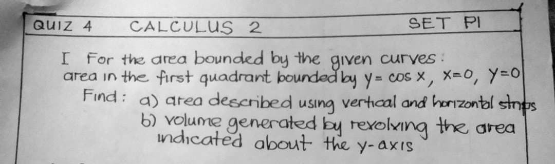 SET PI
QUIZ 4 CALCULUS 2
I For the area bounded by the given curves:
area in the first quadrant bounded by y = cos x, x=0, y=0
Find: a) area described using vertical and horizontal strips
b) volume generated by revolving the area
indicated about the y-axis