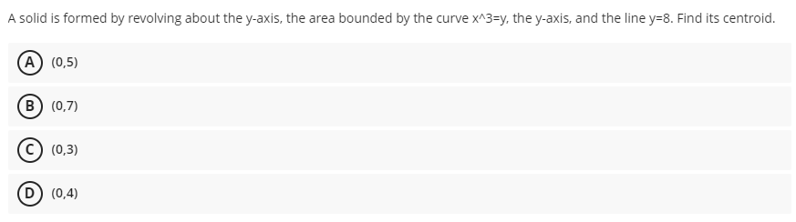 A solid is formed by revolving about the y-axis, the area bounded by the curve x^3=y, the y-axis, and the line y=8. Find its centroid.
(А) (0,5)
(в) (0,7)
(0,3)
(0,4)
