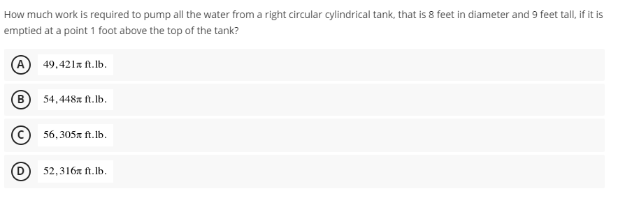 How much work is required to pump all the water from a right circular cylindrical tank, that is 8 feet in diameter and 9 feet tall, if it is
emptied at a point 1 foot above the top of the tank?
(A) 49,421r ft.lb.
54,4487 ft.lb.
56,305n ft. lb.
52,316л ft.Ib.
