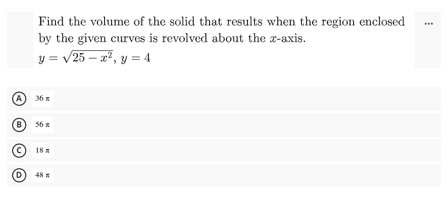 Find the volume of the solid that results when the region enclosed
...
by the given curves is revolved about the x-axis.
y = /25 – x2, y = 4
-
%3D
A
36 A
(В
56 T
18 A
(D
48 I
