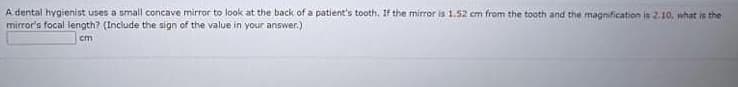 A dental hygienist uses a small concave mirror to look at the back of a patient's tooth. If the mirror is 1.52 em from the tooth and the magnification is 2.10, what is the
mirror's focal length? (Include the sign of the value in your answer.)
cm
