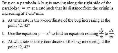 Bug on a parabola A bug is moving along the right side of the
parabola y = x² at a rate such that its distance from the origin is
increasing at 1 cm>min.
a. At what rate is the x-coordinate of the bug increasing at the
point 12, 42?
b. Use the equation y = x² to find an equation relating
to
dt
dt
c. At what rate is the y-coordinate of the bug increasing at the
point 12, 42?
