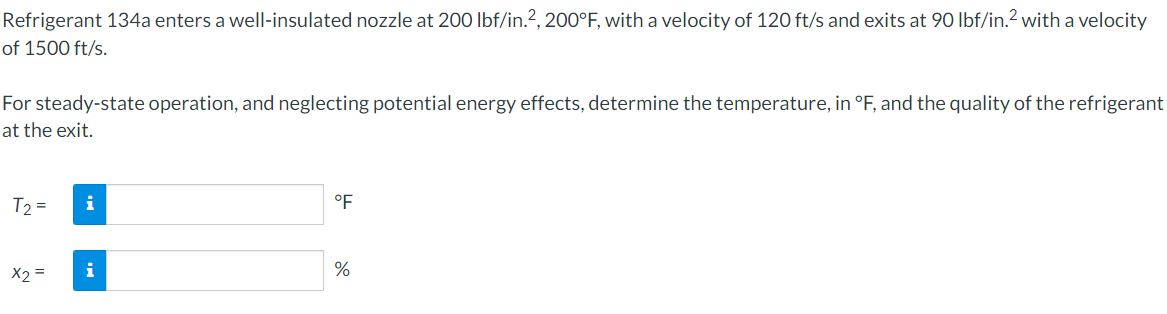 Refrigerant 134a enters a well-insulated nozzle at 200 lbf/in.?, 200°F, with a velocity of 120 ft/s and exits at 90 lbf/in.? with a velocity
of 1500 ft/s.
For steady-state operation, and neglecting potential energy effects, determine the temperature, in °F, and the quality of the refrigerant
at the exit.
T2 =
i
°F
X2 =
i
