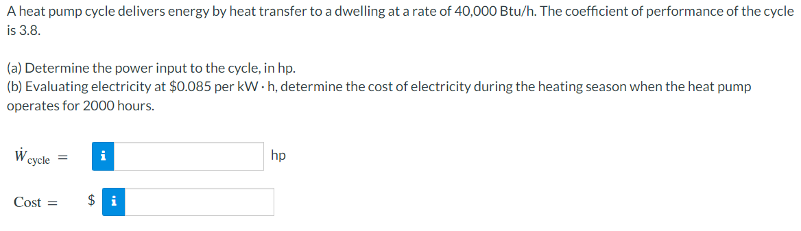 A heat pump cycle delivers energy by heat transfer to a dwelling at a rate of 40,000 Btu/h. The coefficient of performance of the cycle
is 3.8.
(a) Determine the power input to the cycle, in hp.
(b) Evaluating electricity at $0.085 per kW · h, determine the cost of electricity during the heating season when the heat pump
operates for 2000 hours.
сycle
i
hp
Cost =
$ i
