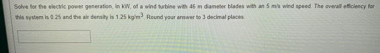 Solve for the electric power generation, in kW, of a wind turbine with 46 m diameter blades with an 5 m/s wind speed. The overall efficiency for
this system is 0.25 and the air density is 1.25 kg/m. Round your answer to 3 decimal places.
