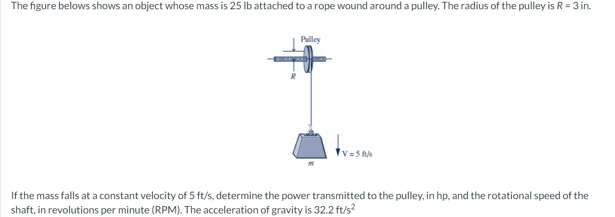 The figure belows shows an object whose mass is 25 lb attached to a rope wound around a pulley. The radius of the pulley is R = 3 in.
Pulley
R
V = 5 ft/s
If the mass falls at a constant velocity of 5 ft/s, determine the power transmitted to the pulley, in hp, and the rotational speed of the
shaft, in revolutions per minute (RPM). The acceleration of gravity is 32.2 ft/s?
