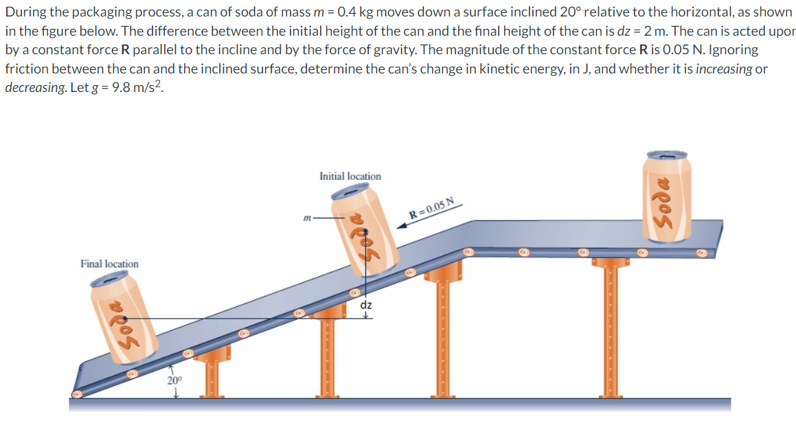 During the packaging process, a can of soda of mass m = 0.4 kg moves down a surface inclined 20° relative to the horizontal, as shown
in the figure below. The difference between the initial height of the can and the final height of the can is dz = 2 m. The can is acted upor
by a constant force R parallel to the incline and by the force of gravity. The magnitude of the constant force R is 0.05 N. Ignoring
friction between the can and the inclined surface, determine the can's change in kinetic energy, in J, and whether it is increasing or
decreasing. Let g= 9.8 m/s².
Initial location
m
R = 0.05 N
Final location
dz
20°
