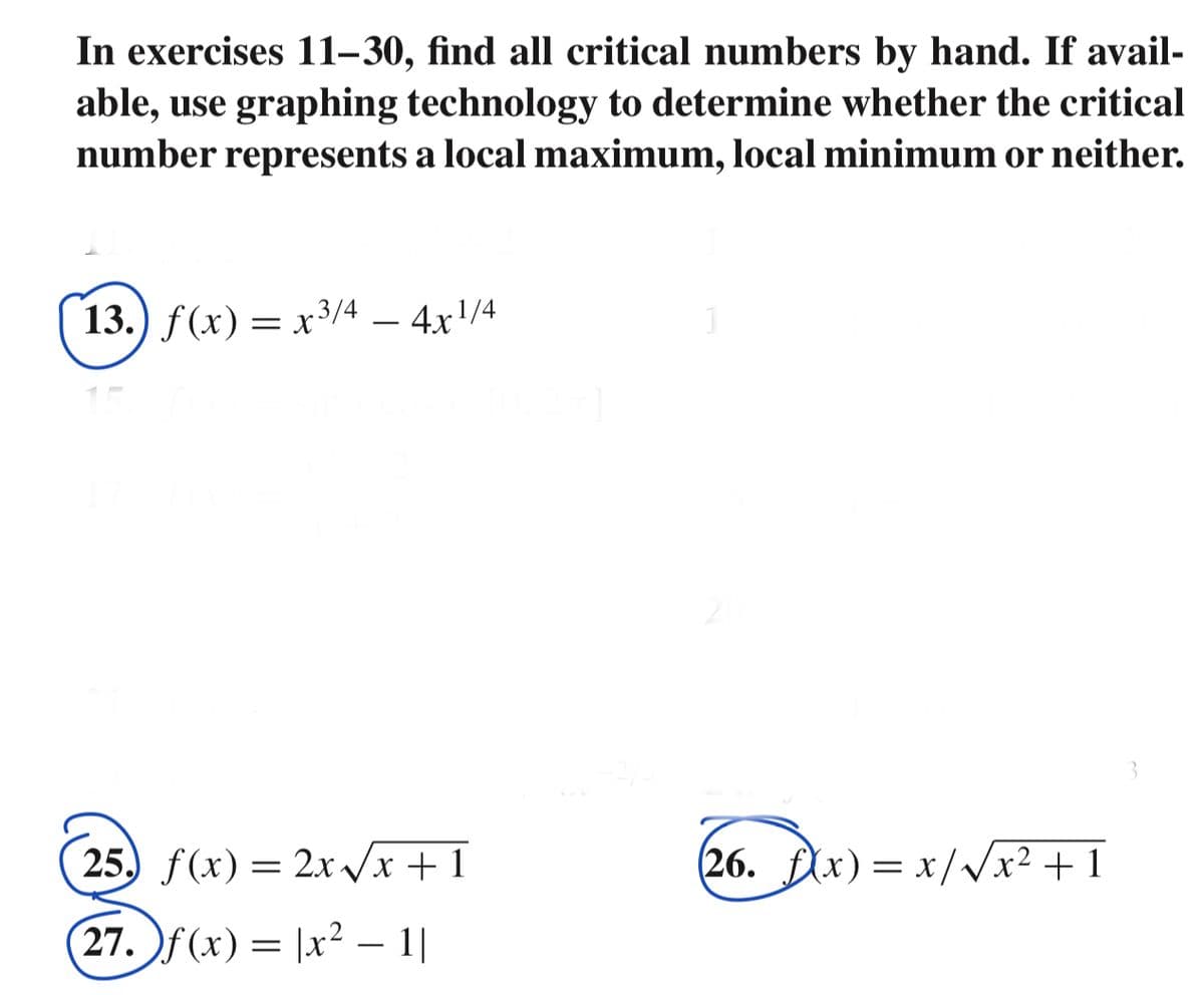 In exercises 11–30, find all critical numbers by hand. If avail-
able, use graphing technology to determine whether the critical
represents a local maximum, local minimum or neither.
number
13.) f(x) = x3/4 – 4x!/4
25. f(x) = 2x Vx +1
(26. fAx)= x/Vx² + 1
27. f (x) = |x² – 1|
