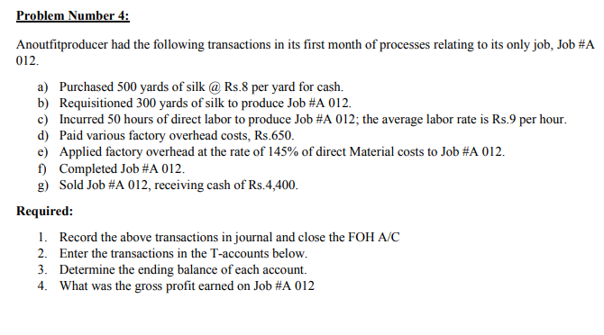 Problem Number 4:
Anoutfitproducer had the following transactions in its first month of processes relating to its only job, Job #A
012.
a) Purchased 500 yards of silk @ Rs.8 per yard for cash.
b) Requisitioned 300 yards of silk to produce Job #A 012.
c) Incurred 50 hours of direct labor to produce Job #A 012; the average labor rate is Rs.9 per hour.
d) Paid various factory overhead costs, Rs.650.
e) Applied factory overhead at the rate of 145% of direct Material costs to Job #A 012.
f) Completed Job #A 012.
g) Sold Job #A 012, receiving cash of Rs.4,400.
Required:
1. Record the above transactions in journal and close the FOH A/C
2. Enter the transactions in the T-accounts below.
3. Determine the ending balance of each account.
4. What was the gross profit earned on Job #A 012
